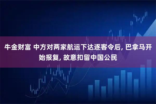 牛金财富 中方对两家航运下达逐客令后, 巴拿马开始报复, 故意扣留中国公民